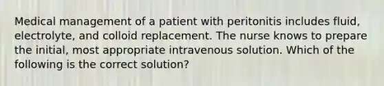 Medical management of a patient with peritonitis includes fluid, electrolyte, and colloid replacement. The nurse knows to prepare the initial, most appropriate intravenous solution. Which of the following is the correct solution?