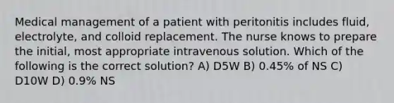 Medical management of a patient with peritonitis includes fluid, electrolyte, and colloid replacement. The nurse knows to prepare the initial, most appropriate intravenous solution. Which of the following is the correct solution? A) D5W B) 0.45% of NS C) D10W D) 0.9% NS