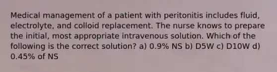 Medical management of a patient with peritonitis includes fluid, electrolyte, and colloid replacement. The nurse knows to prepare the initial, most appropriate intravenous solution. Which of the following is the correct solution? a) 0.9% NS b) D5W c) D10W d) 0.45% of NS