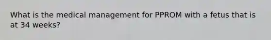 What is the medical management for PPROM with a fetus that is at 34 weeks?