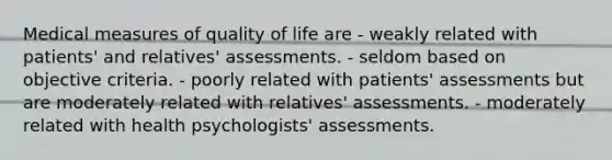 Medical measures of quality of life are - weakly related with patients' and relatives' assessments. - seldom based on objective criteria. - poorly related with patients' assessments but are moderately related with relatives' assessments. - moderately related with health psychologists' assessments.