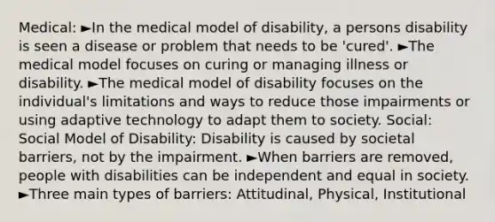 Medical: ►In the medical model of disability, a persons disability is seen a disease or problem that needs to be 'cured'. ►The medical model focuses on curing or managing illness or disability. ►The medical model of disability focuses on the individual's limitations and ways to reduce those impairments or using adaptive technology to adapt them to society. Social: Social Model of Disability: Disability is caused by societal barriers, not by the impairment. ►When barriers are removed, people with disabilities can be independent and equal in society. ►Three main types of barriers: Attitudinal, Physical, Institutional