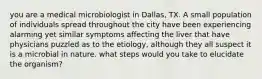 you are a medical microbiologist in Dallas, TX. A small population of individuals spread throughout the city have been experiencing alarming yet similar symptoms affecting the liver that have physicians puzzled as to the etiology, although they all suspect it is a microbial in nature. what steps would you take to elucidate the organism?