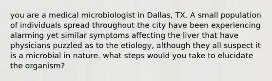 you are a medical microbiologist in Dallas, TX. A small population of individuals spread throughout the city have been experiencing alarming yet similar symptoms affecting the liver that have physicians puzzled as to the etiology, although they all suspect it is a microbial in nature. what steps would you take to elucidate the organism?