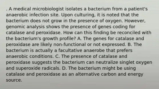 . A medical microbiologist isolates a bacterium from a patient's anaerobic infection site. Upon culturing, it is noted that the bacterium does not grow in the presence of oxygen. However, genomic analysis shows the presence of genes coding for catalase and peroxidase. How can this finding be reconciled with the bacterium's growth profile? A. The genes for catalase and peroxidase are likely non-functional or not expressed. B. The bacterium is actually a facultative anaerobe that prefers anaerobic conditions. C. The presence of catalase and peroxidase suggests the bacterium can neutralize singlet oxygen and superoxide radicals. D. The bacterium might be using catalase and peroxidase as an alternative carbon and energy source.