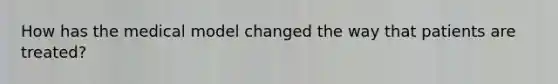 How has the medical model changed the way that patients are treated?