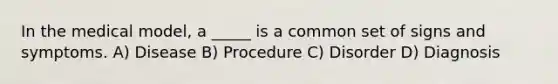 In the medical model, a _____ is a common set of signs and symptoms. A) Disease B) Procedure C) Disorder D) Diagnosis