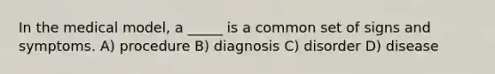 In the medical model, a _____ is a common set of signs and symptoms. A) procedure B) diagnosis C) disorder D) disease