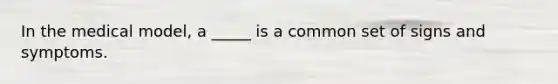 In the medical model, a _____ is a common set of signs and symptoms.