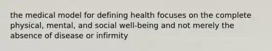 the medical model for defining health focuses on the complete physical, mental, and social well-being and not merely the absence of disease or infirmity