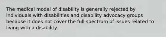 The medical model of disability is generally rejected by individuals with disabilities and disability advocacy groups because it does not cover the full spectrum of issues related to living with a disability.