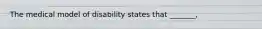 The medical model of disability states that _______,