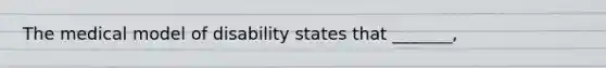 The medical model of disability states that _______,