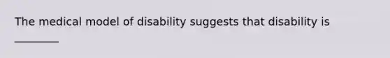 The medical model of disability suggests that disability is ________