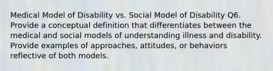 Medical Model of Disability vs. Social Model of Disability Q6. Provide a conceptual definition that differentiates between the medical and social models of understanding illness and disability. Provide examples of approaches, attitudes, or behaviors reflective of both models.