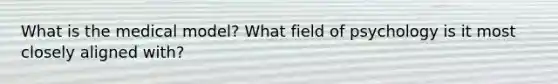 What is the medical model? What field of psychology is it most closely aligned with?