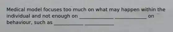 Medical model focuses too much on what may happen within the individual and not enough on ______________ _____________ on behaviour, such as ____________ ____________
