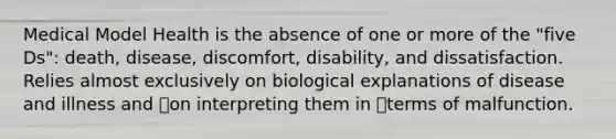 Medical Model Health is the absence of one or more of the "five Ds": death, disease, discomfort, disability, and dissatisfaction. Relies almost exclusively on biological explanations of disease and illness and on interpreting them in terms of malfunction.