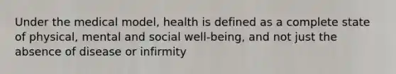 Under the medical model, health is defined as a complete state of physical, mental and social well-being, and not just the absence of disease or infirmity