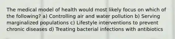 The medical model of health would most likely focus on which of the following? a) Controlling air and water pollution b) Serving marginalized populations c) Lifestyle interventions to prevent chronic diseases d) Treating bacterial infections with antibiotics