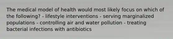 The medical model of health would most likely focus on which of the following? - lifestyle interventions - serving marginalized populations - controlling air and water pollution - treating bacterial infections with antibiotics