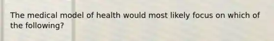 The medical model of health would most likely focus on which of the following?