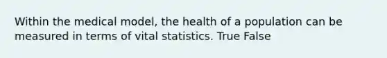 Within the medical model, the health of a population can be measured in terms of vital statistics. True False