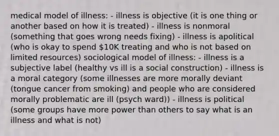 medical model of illness: - illness is objective (it is one thing or another based on how it is treated) - illness is nonmoral (something that goes wrong needs fixing) - illness is apolitical (who is okay to spend 10K treating and who is not based on limited resources) sociological model of illness: - illness is a subjective label (healthy vs ill is a social construction) - illness is a moral category (some illnesses are more morally deviant (tongue cancer from smoking) and people who are considered morally problematic are ill (psych ward)) - illness is political (some groups have more power than others to say what is an illness and what is not)