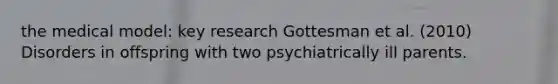 the medical model: key research Gottesman et al. (2010) Disorders in offspring with two psychiatrically ill parents.