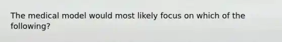 The medical model would most likely focus on which of the following?