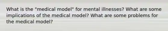 What is the "medical model" for mental illnesses? What are some implications of the medical model? What are some problems for the medical model?