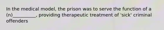 In the medical model, the prison was to serve the function of a (n)__________, providing therapeutic treatment of 'sick' criminal offenders