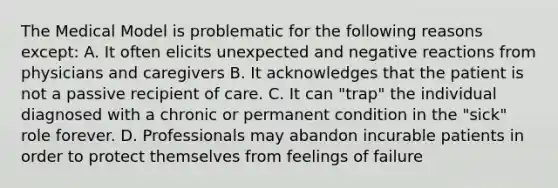 The Medical Model is problematic for the following reasons except: A. It often elicits unexpected and negative reactions from physicians and caregivers B. It acknowledges that the patient is not a passive recipient of care. C. It can "trap" the individual diagnosed with a chronic or permanent condition in the "sick" role forever. D. Professionals may abandon incurable patients in order to protect themselves from feelings of failure