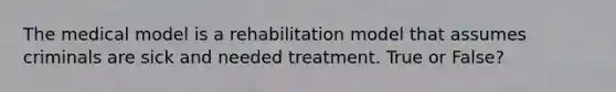 The medical model is a rehabilitation model that assumes criminals are sick and needed treatment. True or False?