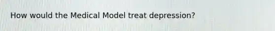 How would the Medical Model treat depression?