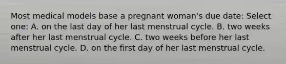 Most medical models base a pregnant woman's due date: Select one: A. on the last day of her last menstrual cycle. B. two weeks after her last menstrual cycle. C. two weeks before her last menstrual cycle. D. on the first day of her last menstrual cycle.