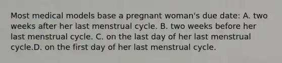 Most medical models base a pregnant woman's due date: A. two weeks after her last menstrual cycle. B. two weeks before her last menstrual cycle. C. on the last day of her last menstrual cycle.D. on the first day of her last menstrual cycle.