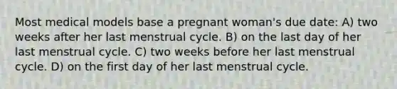 Most medical models base a pregnant woman's due date: A) two weeks after her last menstrual cycle. B) on the last day of her last menstrual cycle. C) two weeks before her last menstrual cycle. D) on the first day of her last menstrual cycle.