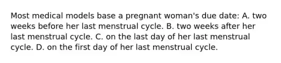 Most medical models base a pregnant woman's due date: A. two weeks before her last menstrual cycle. B. two weeks after her last menstrual cycle. C. on the last day of her last menstrual cycle. D. on the first day of her last menstrual cycle.