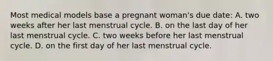 Most medical models base a pregnant woman's due date: A. two weeks after her last menstrual cycle. B. on the last day of her last menstrual cycle. C. two weeks before her last menstrual cycle. D. on the first day of her last menstrual cycle.