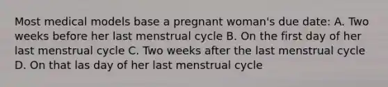 Most medical models base a pregnant woman's due date: A. Two weeks before her last menstrual cycle B. On the first day of her last menstrual cycle C. Two weeks after the last menstrual cycle D. On that las day of her last menstrual cycle