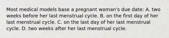 Most medical models base a pregnant woman's due date: A. two weeks before her last menstrual cycle. B. on the first day of her last menstrual cycle. C. on the last day of her last menstrual cycle. D. two weeks after her last menstrual cycle.