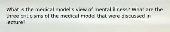 What is the medical model's view of mental illness? What are the three criticisms of the medical model that were discussed in lecture?