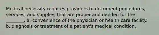 Medical necessity requires providers to document procedures, services, and supplies that are proper and needed for the ________. a. convenience of the physician or health care facility. b. diagnosis or treatment of a patient's medical condition.