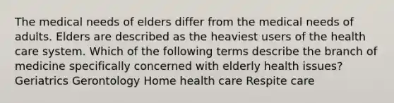 The medical needs of elders differ from the medical needs of adults. Elders are described as the heaviest users of the health care system. Which of the following terms describe the branch of medicine specifically concerned with elderly health issues? Geriatrics Gerontology Home health care Respite care