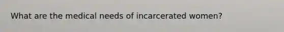 What are the medical needs of incarcerated women?