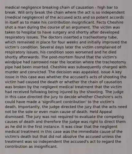 medical negligence breaking chain of causation - high bar to break. Will only break the chain where the act is so independent (medical negligence) of the accused acts and so potent accords in itself as to make his contribution insignificant. Facts Cheshire shot a man during the course of an argument. The victim was taken to hospital to have surgery and shortly after developed respiratory issues. The doctors inserted a tracheotomy tube, which remained in place for four weeks and initially improved the victim's condition. Several days later the victim complained of respiratory issues, his condition soon worsened and he died shortly afterwards. The post-mortem found that the victim's windpipe had narrowed near the location where the tracheotomy pipe had been inserted. Cheshire was subsequently charged with murder and convicted. The decision was appealed. Issue A key issue in this case was whether the accused's acts of shooting the victim had caused the death or whether the chain of causation was broken by the negligent medical treatment that the victim had received following being injured by the shooting. The judge in this case directed the jury to decide whether Cheshire's acts could have made a 'significant contribution' to the victim's death. Importantly, the judge directed the jury that the acts need not be the sole or even main cause of death. Held Appeal dismissed. The jury was not required to evaluate the competing causes of death and therefore the judge was right to direct them as he did in the first instance. It was clear that the negligent medical treatment in this case was the immediate cause of the victim's death but that did not absolve the accused unless the treatment was so independent the accused's act to regard the contribution as insignificant.