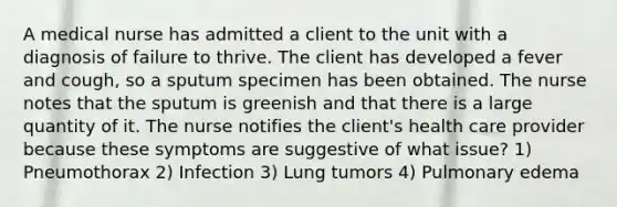 A medical nurse has admitted a client to the unit with a diagnosis of failure to thrive. The client has developed a fever and cough, so a sputum specimen has been obtained. The nurse notes that the sputum is greenish and that there is a large quantity of it. The nurse notifies the client's health care provider because these symptoms are suggestive of what issue? 1) Pneumothorax 2) Infection 3) Lung tumors 4) Pulmonary edema