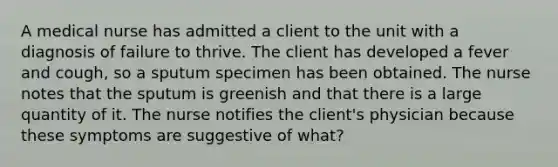 A medical nurse has admitted a client to the unit with a diagnosis of failure to thrive. The client has developed a fever and cough, so a sputum specimen has been obtained. The nurse notes that the sputum is greenish and that there is a large quantity of it. The nurse notifies the client's physician because these symptoms are suggestive of what?