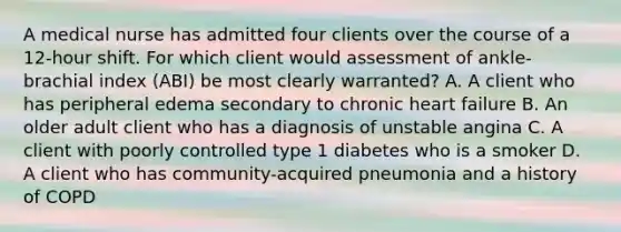 A medical nurse has admitted four clients over the course of a 12-hour shift. For which client would assessment of ankle-brachial index (ABI) be most clearly warranted? A. A client who has peripheral edema secondary to chronic heart failure B. An older adult client who has a diagnosis of unstable angina C. A client with poorly controlled type 1 diabetes who is a smoker D. A client who has community-acquired pneumonia and a history of COPD